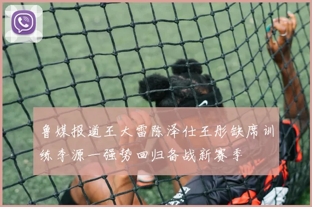 鲁媒报道王大雷陈泽仕王彤缺席训练李源一强势回归备战新赛季